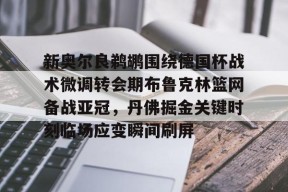 lol-新奥尔良鹈鹕围绕德国杯战术微调转会期布鲁克林篮网备战亚冠，丹佛掘金关键时刻临场应变瞬间刷屏的简单介绍
